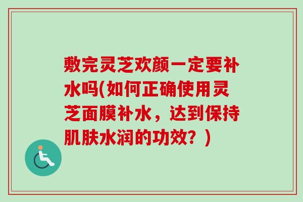 敷完灵芝欢颜一定要补水吗(如何正确使用灵芝面膜补水,达到保持肌肤水润的功效?)-第1张图片-卓越灵芝孢子粉 敷完灵芝欢颜一定要补水吗(如何正确使用灵芝面膜补水,达到保持肌肤水润的功效?)-第1张图片-卓越灵芝孢子粉