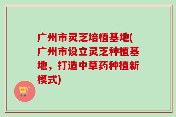 广州市灵芝培植基地(广州市设立灵芝种植基地,打造中草药种植新模式)-第1张图片-卓越灵芝孢子粉 广州市灵芝培植基地(广州市设立灵芝种植基地,打造中草药种植新模式)-第1张图片-卓越灵芝孢子粉