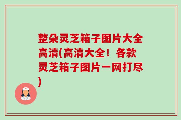 整朵灵芝箱子图片大全高清(高清大全!各款灵芝箱子图片一网打尽)-第1张图片-卓越灵芝孢子粉 整朵灵芝箱子图片大全高清(高清大全!各款灵芝箱子图片一网打尽)-第1张图片-卓越灵芝孢子粉