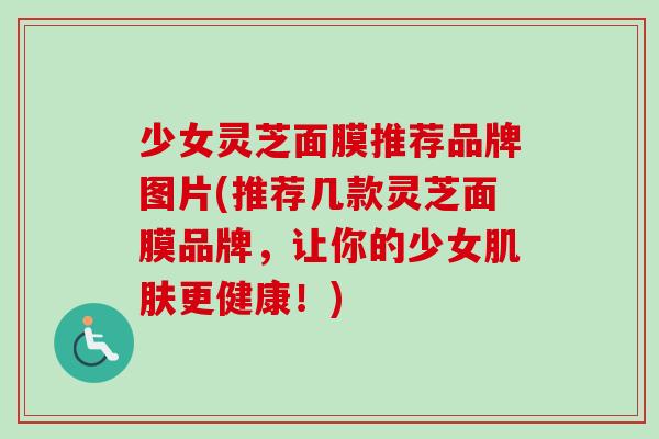 少女灵芝面膜推荐品牌图片(推荐几款灵芝面膜品牌,让你的少女肌肤更健康!)-第1张图片-卓越灵芝孢子粉 少女灵芝面膜推荐品牌图片(推荐几款灵芝面膜品牌,让你的少女肌肤更健康!)-第1张图片-卓越灵芝孢子粉