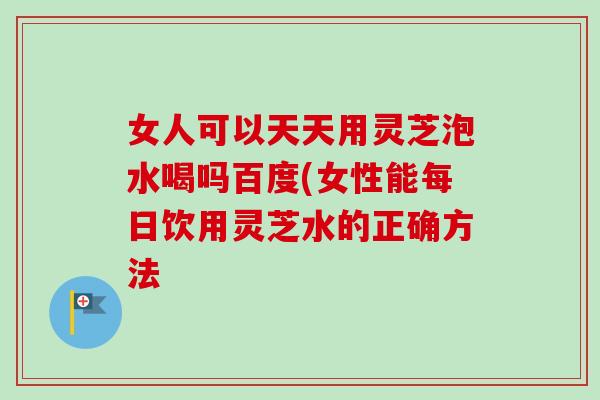 女人可以天天用灵芝泡水喝吗百度(女性能每日饮用灵芝水的正确方法-第1张图片-卓越灵芝孢子粉 女人可以天天用灵芝泡水喝吗百度(女性能每日饮用灵芝水的正确方法-第1张图片-卓越灵芝孢子粉