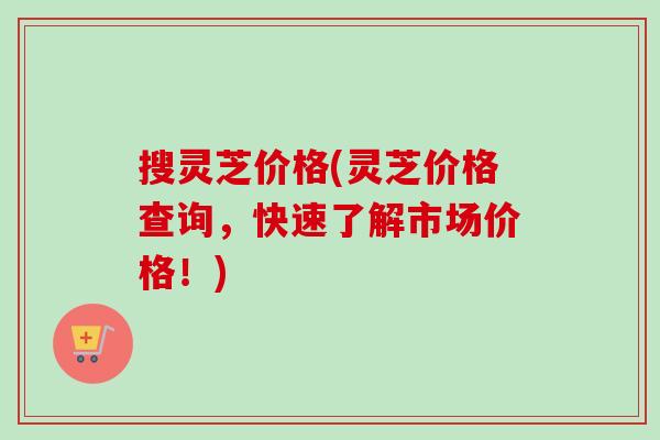 搜灵芝价格(灵芝价格查询，快速了解市场价格！)-第1张图片-卓越灵芝孢子粉