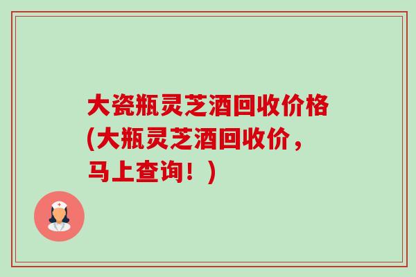 大瓷瓶灵芝酒回收价格(大瓶灵芝酒回收价，马上查询！)-第1张图片-卓越灵芝孢子粉