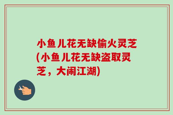 小鱼儿花无缺偷火灵芝(小鱼儿花无缺盗取灵芝,大闹江湖)-第1张图片-卓越灵芝孢子粉 小鱼儿花无缺偷火灵芝(小鱼儿花无缺盗取灵芝,大闹江湖)-第1张图片-卓越灵芝孢子粉