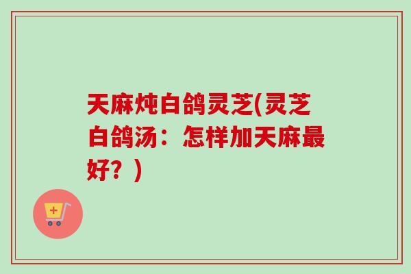 天麻炖白鸽灵芝(灵芝白鸽汤:怎样加天麻最好?)-第1张图片-卓越灵芝孢子粉 天麻炖白鸽灵芝(灵芝白鸽汤:怎样加天麻最好?)-第1张图片-卓越灵芝孢子粉