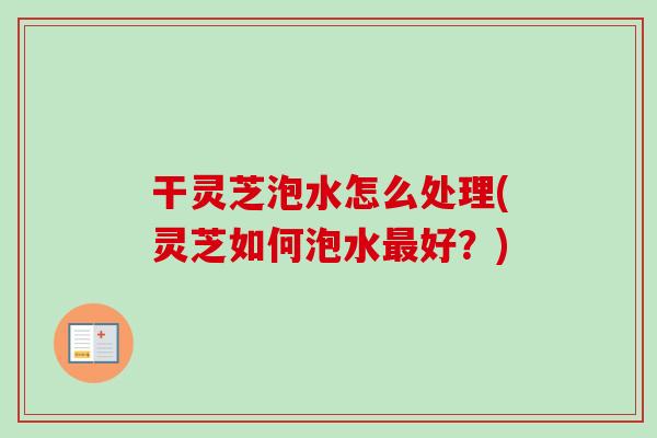 干灵芝泡水怎么处理(灵芝如何泡水最好?)-第1张图片-卓越灵芝孢子粉 干灵芝泡水怎么处理(灵芝如何泡水最好?)-第1张图片-卓越灵芝孢子粉