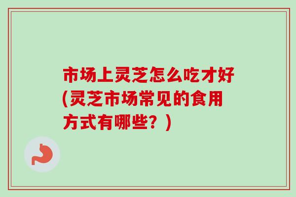 市场上灵芝怎么吃才好(灵芝市场常见的食用方式有哪些?)-第1张图片-卓越灵芝孢子粉 市场上灵芝怎么吃才好(灵芝市场常见的食用方式有哪些?)-第1张图片-卓越灵芝孢子粉