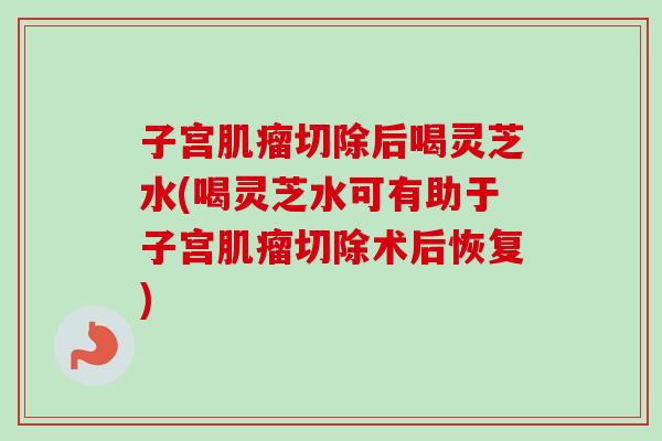 子宫肌瘤切除后喝灵芝水(喝灵芝水可有助于子宫肌瘤切除术后恢复)-第1张图片-卓越灵芝孢子粉