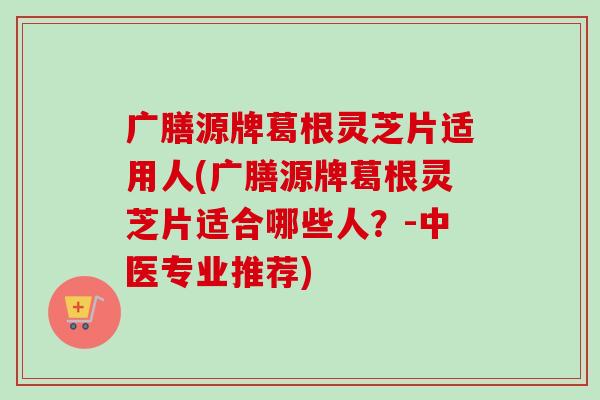 广膳源牌葛根灵芝片适用人(广膳源牌葛根灵芝片适合哪些人?-中医专业推荐)-第1张图片-卓越灵芝孢子粉 广膳源牌葛根灵芝片适用人(广膳源牌葛根灵芝片适合哪些人?-中医专业推荐)-第1张图片-卓越灵芝孢子粉