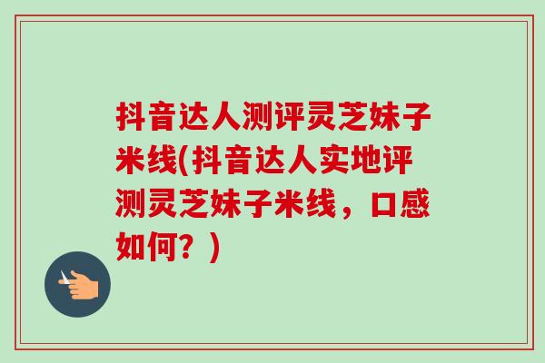 抖音达人测评灵芝妹子米线(抖音达人实地评测灵芝妹子米线,口感如何?)-第1张图片-卓越灵芝孢子粉 抖音达人测评灵芝妹子米线(抖音达人实地评测灵芝妹子米线,口感如何?)-第1张图片-卓越灵芝孢子粉
