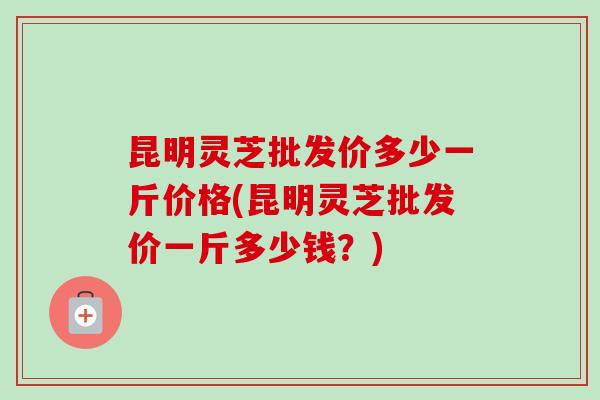 昆明灵芝批发价多少一斤价格(昆明灵芝批发价一斤多少钱？)-第1张图片-卓越灵芝孢子粉