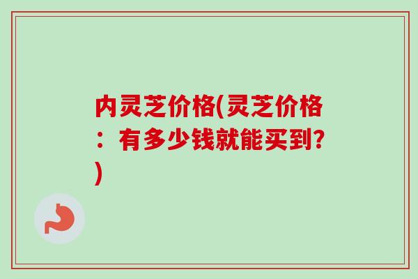 内灵芝价格(灵芝价格：有多少钱就能买到？)-第1张图片-卓越灵芝孢子粉