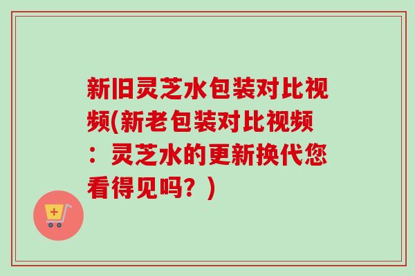 新旧灵芝水包装对比视频(新老包装对比视频：灵芝水的更新换代您看得见吗？)-第1张图片-卓越灵芝孢子粉
