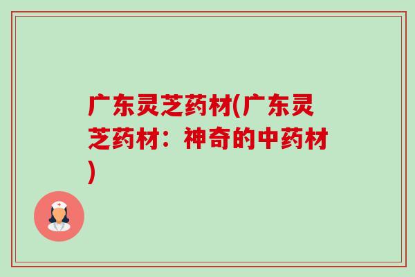 广东灵芝药材(广东灵芝药材:神奇的中药材)-第1张图片-卓越灵芝孢子粉 广东灵芝药材(广东灵芝药材:神奇的中药材)-第1张图片-卓越灵芝孢子粉