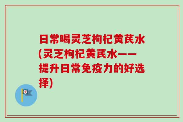 日常喝灵芝枸杞黄芪水(灵芝枸杞黄芪水——提升日常免疫力的好选择)-第1张图片-卓越灵芝孢子粉