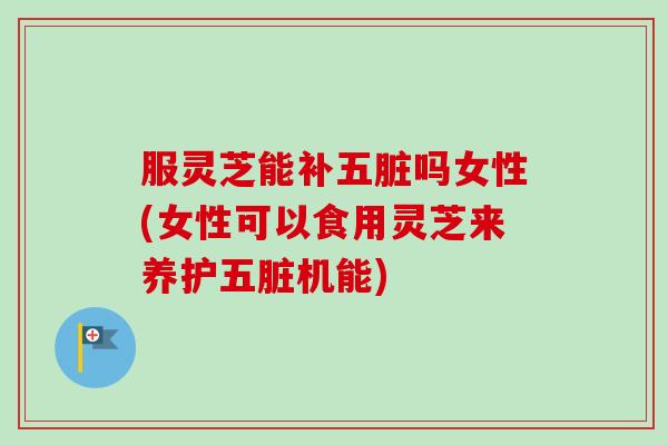 服灵芝能补五脏吗女性(女性可以食用灵芝来养护五脏机能)-第1张图片-卓越灵芝孢子粉 服灵芝能补五脏吗女性(女性可以食用灵芝来养护五脏机能)-第1张图片-卓越灵芝孢子粉