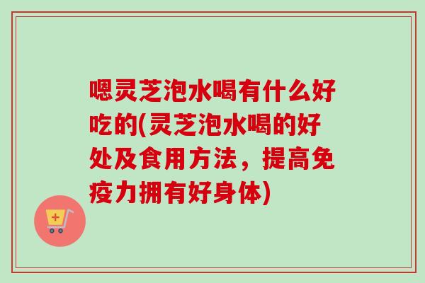嗯灵芝泡水喝有什么好吃的(灵芝泡水喝的好处及食用方法，提高免疫力拥有好身体)-第1张图片-卓越灵芝孢子粉