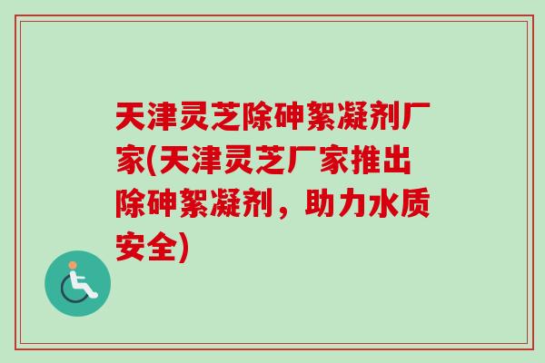 天津灵芝除砷絮凝剂厂家(天津灵芝厂家推出除砷絮凝剂,助力水质安全)-第1张图片-卓越灵芝孢子粉 天津灵芝除砷絮凝剂厂家(天津灵芝厂家推出除砷絮凝剂,助力水质安全)-第1张图片-卓越灵芝孢子粉