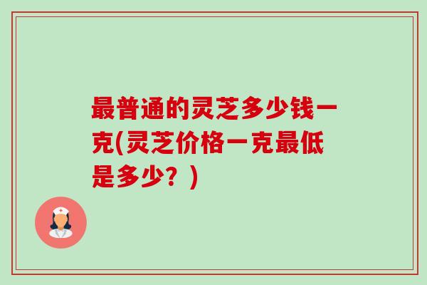最普通的灵芝多少钱一克(灵芝价格一克最低是多少？)-第1张图片-卓越灵芝孢子粉
