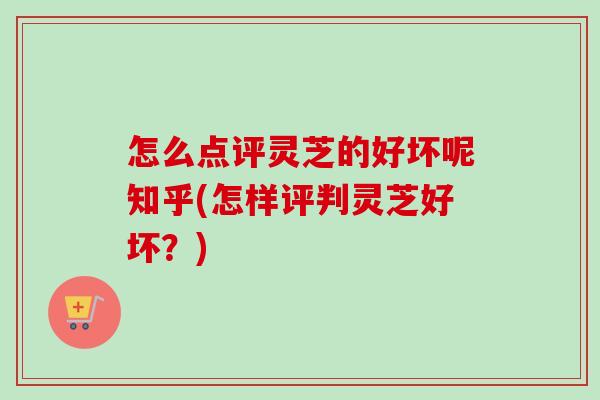 怎么点评灵芝的好坏呢知乎(怎样评判灵芝好坏？)-第1张图片-卓越灵芝孢子粉