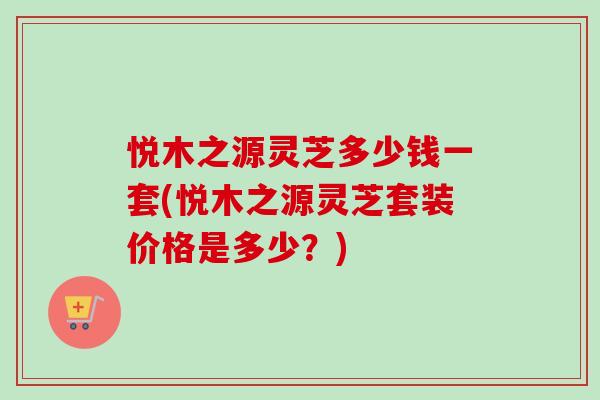 悦木之源灵芝多少钱一套(悦木之源灵芝套装价格是多少?)-第1张图片-卓越灵芝孢子粉 悦木之源灵芝多少钱一套(悦木之源灵芝套装价格是多少?)-第1张图片-卓越灵芝孢子粉