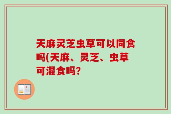 天麻灵芝虫草可以同食吗(天麻、灵芝、虫草可混食吗？-第1张图片-卓越灵芝孢子粉