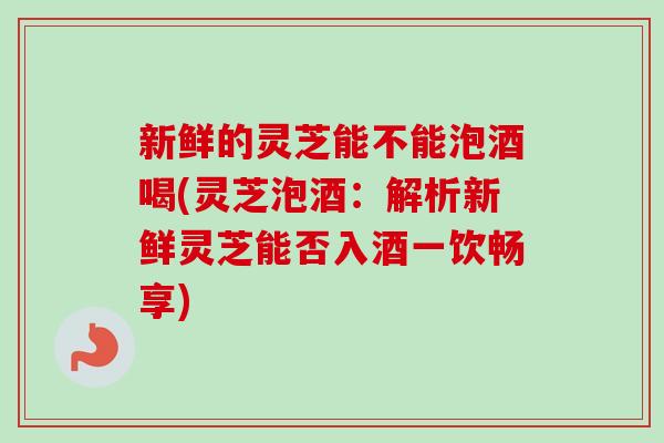 新鲜的灵芝能不能泡酒喝(灵芝泡酒:解析新鲜灵芝能否入酒一饮畅享)-第1张图片-卓越灵芝孢子粉 新鲜的灵芝能不能泡酒喝(灵芝泡酒:解析新鲜灵芝能否入酒一饮畅享)-第1张图片-卓越灵芝孢子粉