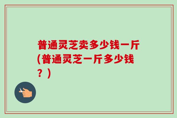 普通灵芝卖多少钱一斤(普通灵芝一斤多少钱?)-第1张图片-卓越灵芝孢子粉 普通灵芝卖多少钱一斤(普通灵芝一斤多少钱?)-第1张图片-卓越灵芝孢子粉