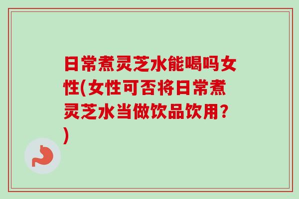 日常煮灵芝水能喝吗女性(女性可否将日常煮灵芝水当做饮品饮用?)-第1张图片-卓越灵芝孢子粉 日常煮灵芝水能喝吗女性(女性可否将日常煮灵芝水当做饮品饮用?)-第1张图片-卓越灵芝孢子粉