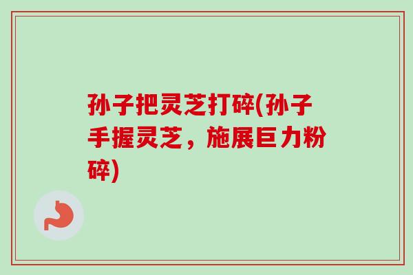 孙子把灵芝打碎(孙子手握灵芝，施展巨力粉碎)-第1张图片-卓越灵芝孢子粉