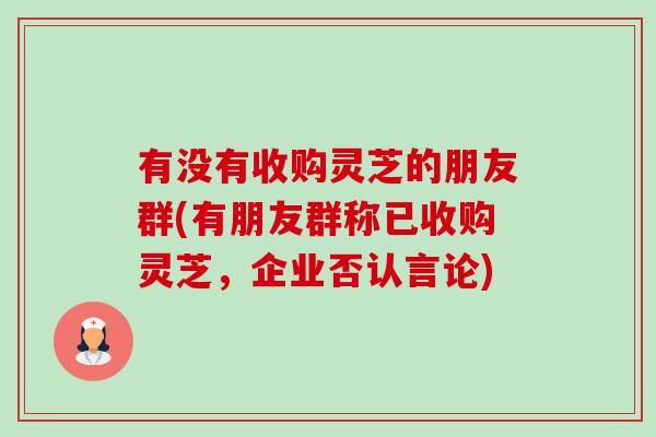 有没有收购灵芝的朋友群(有朋友群称已收购灵芝，企业否认言论)-第1张图片-卓越灵芝孢子粉