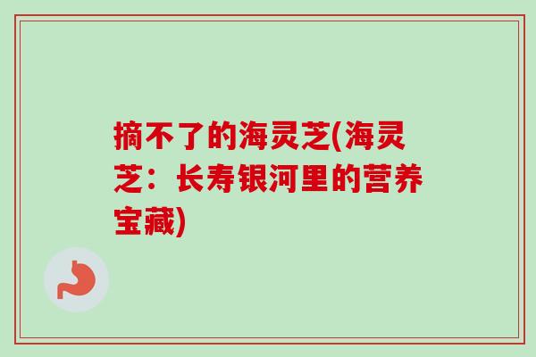 摘不了的海灵芝(海灵芝：长寿银河里的营养宝藏)-第1张图片-卓越灵芝孢子粉