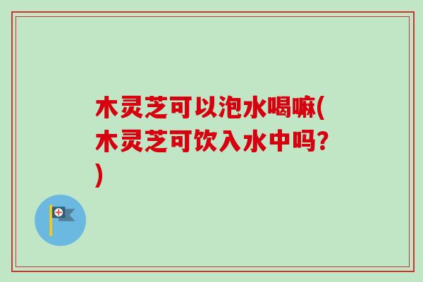 木灵芝可以泡水喝嘛(木灵芝可饮入水中吗？)-第1张图片-卓越灵芝孢子粉