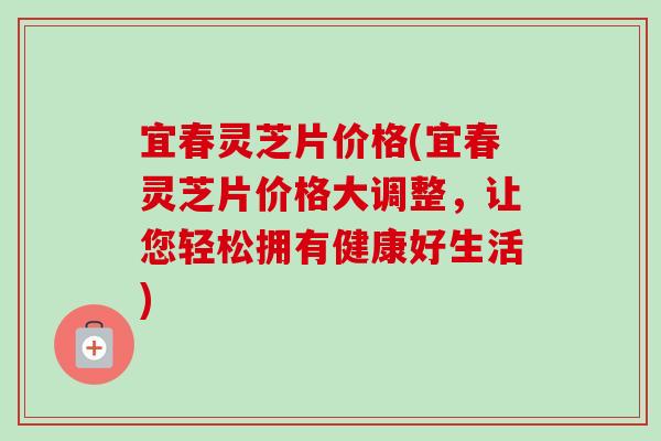 宜春灵芝片价格(宜春灵芝片价格大调整,让您轻松拥有健康好生活)-第1张图片-卓越灵芝孢子粉 宜春灵芝片价格(宜春灵芝片价格大调整,让您轻松拥有健康好生活)-第1张图片-卓越灵芝孢子粉