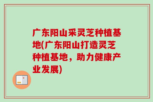 广东阳山采灵芝种植基地(广东阳山打造灵芝种植基地，助力健康产业发展)-第1张图片-卓越灵芝孢子粉