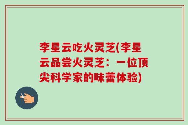 李星云吃火灵芝(李星云品尝火灵芝:一位顶尖科学家的味蕾体验)-第1张图片-卓越灵芝孢子粉 李星云吃火灵芝(李星云品尝火灵芝:一位顶尖科学家的味蕾体验)-第1张图片-卓越灵芝孢子粉