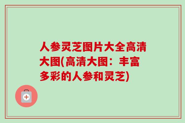 人参灵芝图片大全高清大图(高清大图:丰富多彩的人参和灵芝)-第1张图片-卓越灵芝孢子粉 人参灵芝图片大全高清大图(高清大图:丰富多彩的人参和灵芝)-第1张图片-卓越灵芝孢子粉