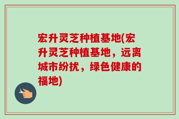 宏升灵芝种植基地(宏升灵芝种植基地,远离城市纷扰,绿色健康的福地)-第1张图片-卓越灵芝孢子粉 宏升灵芝种植基地(宏升灵芝种植基地,远离城市纷扰,绿色健康的福地)-第1张图片-卓越灵芝孢子粉