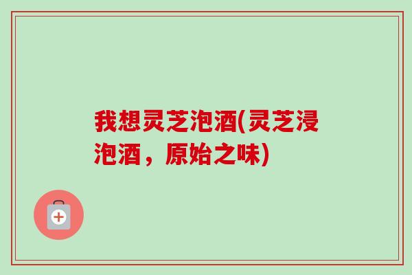 我想灵芝泡酒(灵芝浸泡酒,原始之味)-第1张图片-卓越灵芝孢子粉 我想灵芝泡酒(灵芝浸泡酒,原始之味)-第1张图片-卓越灵芝孢子粉