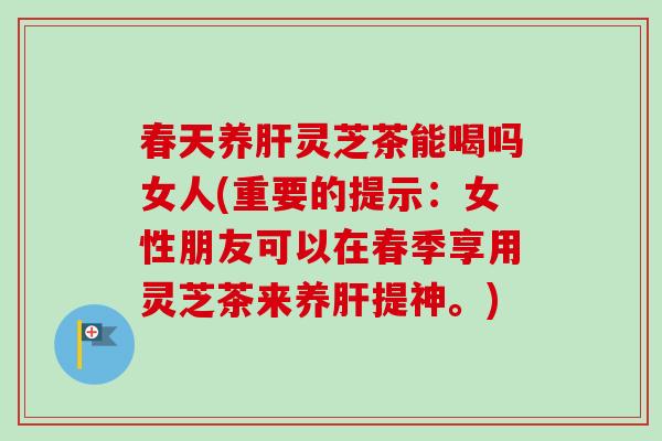 春天养肝灵芝茶能喝吗女人(重要的提示：女性朋友可以在春季享用灵芝茶来养肝提神。)-第1张图片-卓越灵芝孢子粉