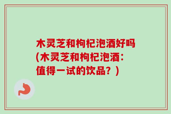 木灵芝和枸杞泡酒好吗(木灵芝和枸杞泡酒:值得一试的饮品?)-第1张图片-卓越灵芝孢子粉 木灵芝和枸杞泡酒好吗(木灵芝和枸杞泡酒:值得一试的饮品?)-第1张图片-卓越灵芝孢子粉