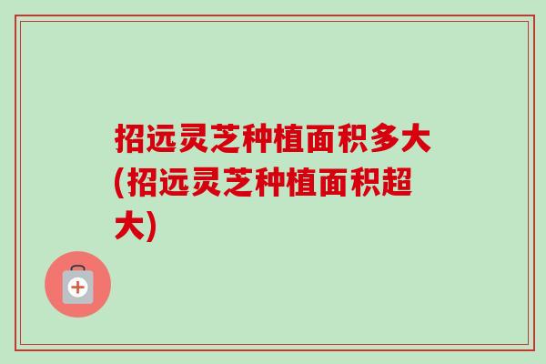 招远灵芝种植面积多大(招远灵芝种植面积超大)-第1张图片-卓越灵芝孢子粉