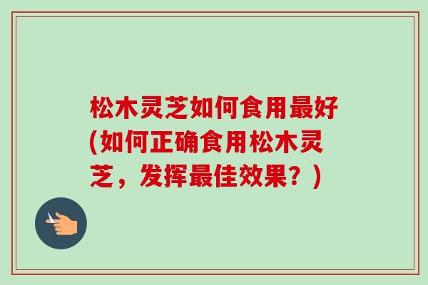 松木灵芝如何食用最好(如何正确食用松木灵芝，发挥最佳效果？)-第1张图片-卓越灵芝孢子粉