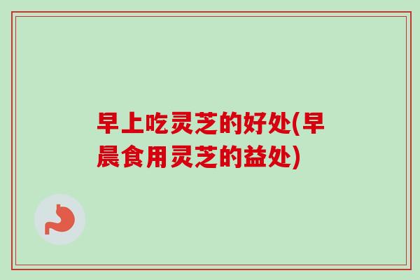 早上吃灵芝的好处(早晨食用灵芝的益处)-第1张图片-卓越灵芝孢子粉