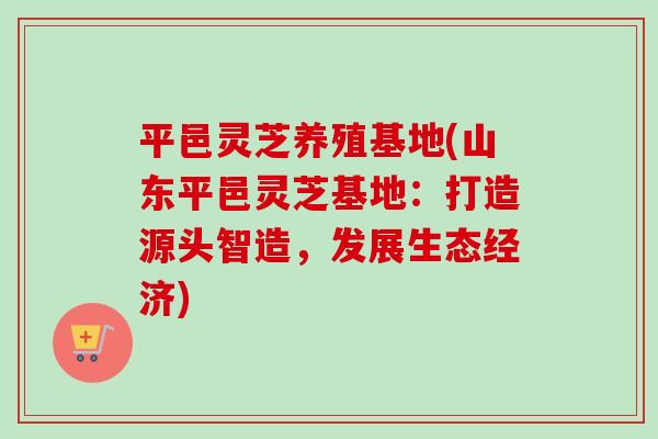 平邑灵芝养殖基地(山东平邑灵芝基地:打造源头智造,发展生态经济)-第1张图片-卓越灵芝孢子粉 平邑灵芝养殖基地(山东平邑灵芝基地:打造源头智造,发展生态经济)-第1张图片-卓越灵芝孢子粉
