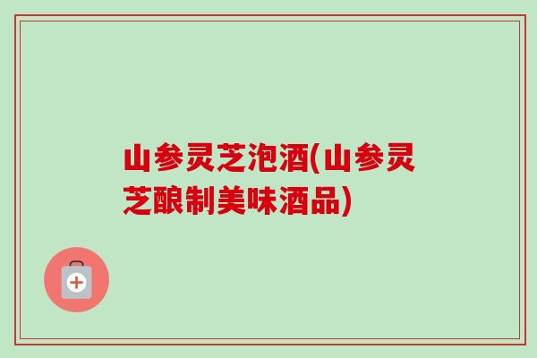 山参灵芝泡酒(山参灵芝酿制美味酒品)-第1张图片-卓越灵芝孢子粉 山参灵芝泡酒(山参灵芝酿制美味酒品)-第1张图片-卓越灵芝孢子粉