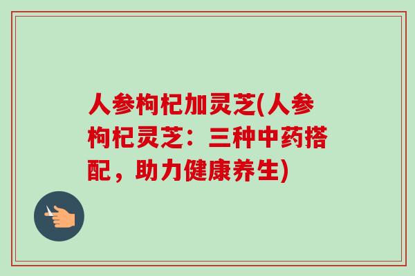 人参枸杞加灵芝(人参枸杞灵芝:三种中药搭配,助力健康养生)-第1张图片-卓越灵芝孢子粉 人参枸杞加灵芝(人参枸杞灵芝:三种中药搭配,助力健康养生)-第1张图片-卓越灵芝孢子粉