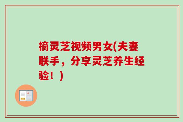 摘灵芝视频男女(夫妻联手,分享灵芝养生经验!)-第1张图片-卓越灵芝孢子粉 摘灵芝视频男女(夫妻联手,分享灵芝养生经验!)-第1张图片-卓越灵芝孢子粉