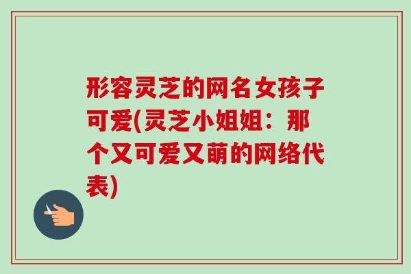形容灵芝的网名女孩子可爱(灵芝小姐姐:那个又可爱又萌的网络代表)-第1张图片-卓越灵芝孢子粉 形容灵芝的网名女孩子可爱(灵芝小姐姐:那个又可爱又萌的网络代表)-第1张图片-卓越灵芝孢子粉
