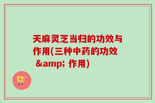 天麻灵芝当归的功效与作用(三种中药的功效 & 作用)-第1张图片-卓越灵芝孢子粉 天麻灵芝当归的功效与作用(三种中药的功效 & 作用)-第1张图片-卓越灵芝孢子粉